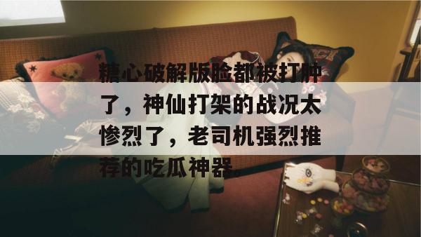 糖心破解版脸都被打肿了，神仙打架的战况太惨烈了，老司机强烈推荐的吃瓜神器。