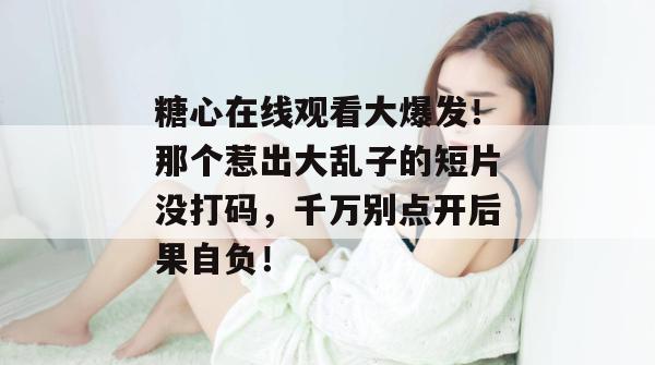 糖心在线观看大爆发!那个惹出大乱子的短片没打码,千万别点开后果自负!