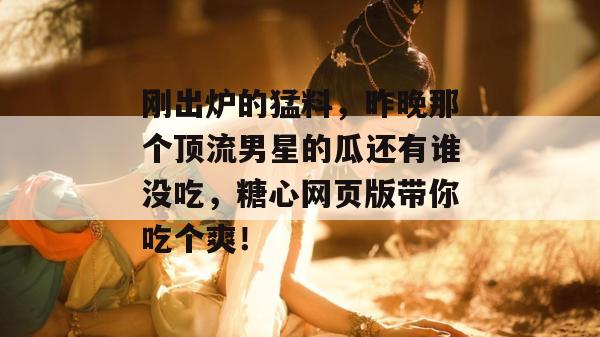 刚出炉的猛料，昨晚那个顶流男星的瓜还有谁没吃，糖心网页版带你吃个爽！