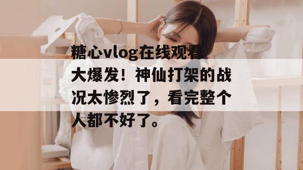 糖心vlog在线观看大爆发！神仙打架的战况太惨烈了，看完整个人都不好了。