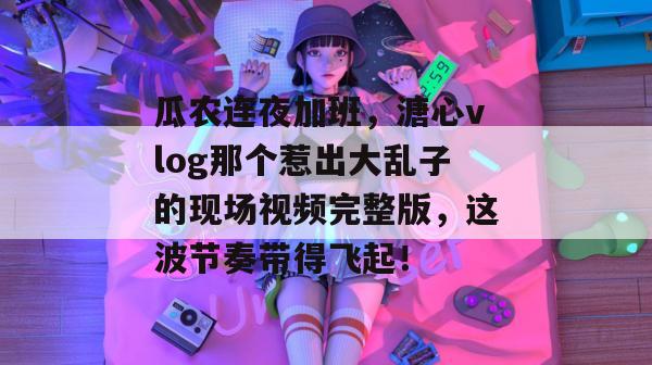 瓜农连夜加班,溏心vlog那个惹出大乱子的现场视频完整版,这波节奏带得飞起!