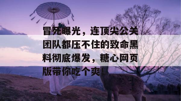 冒死曝光，连顶尖公关团队都压不住的致命黑料彻底爆发，糖心网页版带你吃个爽！
