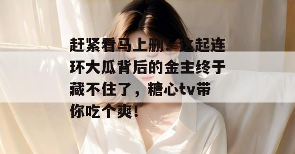 赶紧看马上删!这起连环大瓜背后的金主终于藏不住了,糖心tv带你吃个爽!