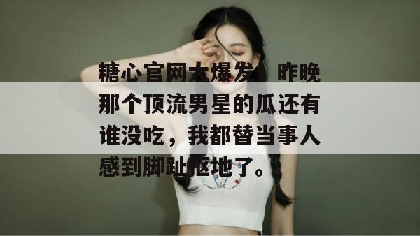 糖心官网大爆发!昨晚那个顶流男星的瓜还有谁没吃,我都替当事人感到脚趾抠地了。