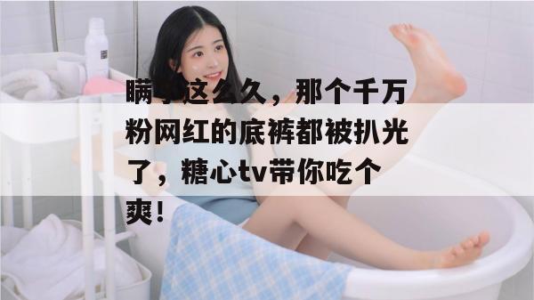 瞒了这么久,那个千万粉网红的底裤都被扒光了,糖心tv带你吃个爽!