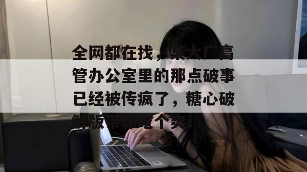 全网都在找,某大厂高管办公室里的那点破事已经被传疯了,糖心破解版带你吃个爽!