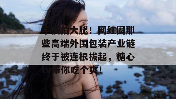 手慢拍大腿！网红圈那些高端外围包装产业链终于被连根拔起，糖心tv带你吃个爽！