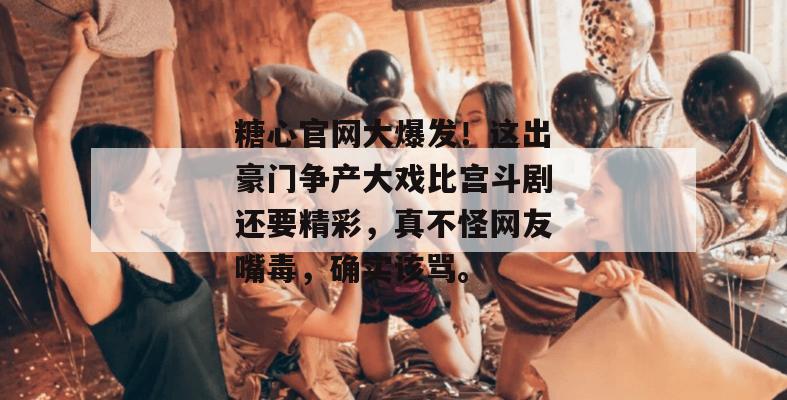 糖心官网大爆发！这出豪门争产大戏比宫斗剧还要精彩，真不怪网友嘴毒，确实该骂。