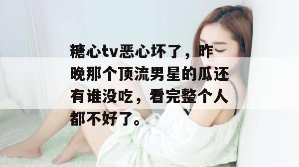 糖心tv恶心坏了，昨晚那个顶流男星的瓜还有谁没吃，看完整个人都不好了。