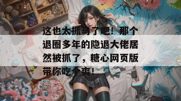 这也太抓马了吧！那个退圈多年的隐退大佬居然被抓了，糖心网页版带你吃个爽！