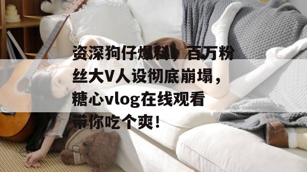 资深狗仔爆料,百万粉丝大V人设彻底崩塌,糖心vlog在线观看带你吃个爽!