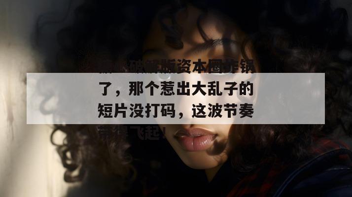 糖心破解版资本圈炸锅了,那个惹出大乱子的短片没打码,这波节奏带得飞起!