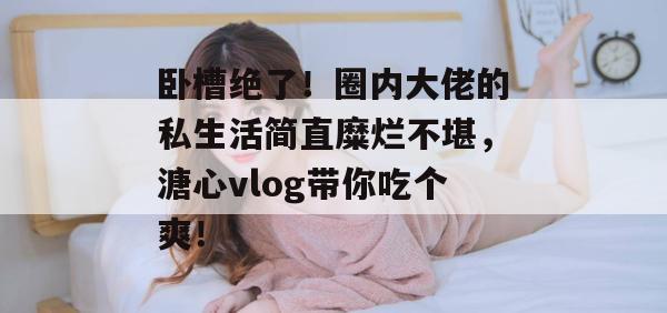 卧槽绝了！圈内大佬的私生活简直糜烂不堪，溏心vlog带你吃个爽！