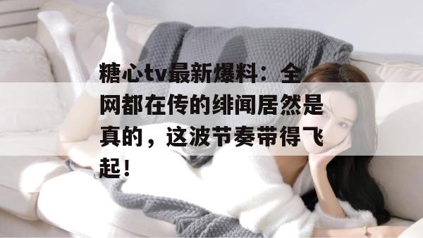 糖心tv最新爆料：全网都在传的绯闻居然是真的，这波节奏带得飞起！