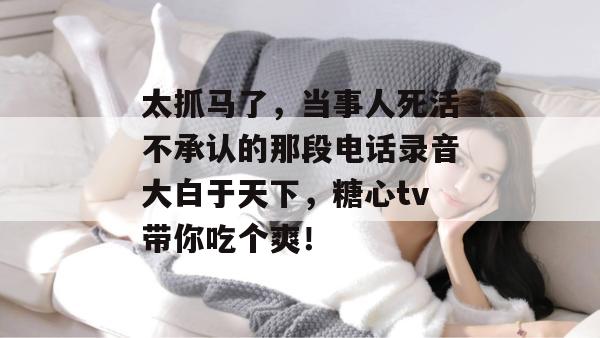 太抓马了,当事人死活不承认的那段电话录音大白于天下,糖心tv带你吃个爽!