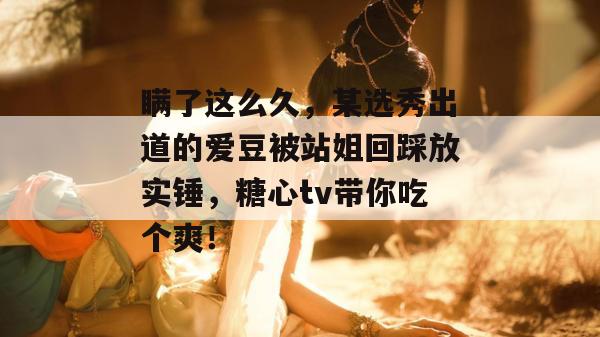 瞒了这么久,某选秀出道的爱豆被站姐回踩放实锤,糖心tv带你吃个爽!