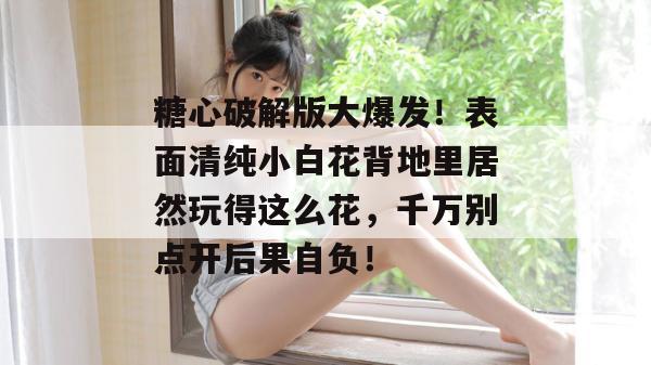 糖心破解版大爆发!表面清纯小白花背地里居然玩得这么花,千万别点开后果自负!