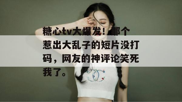 糖心tv大爆发!那个惹出大乱子的短片没打码,网友的神评论笑死我了。