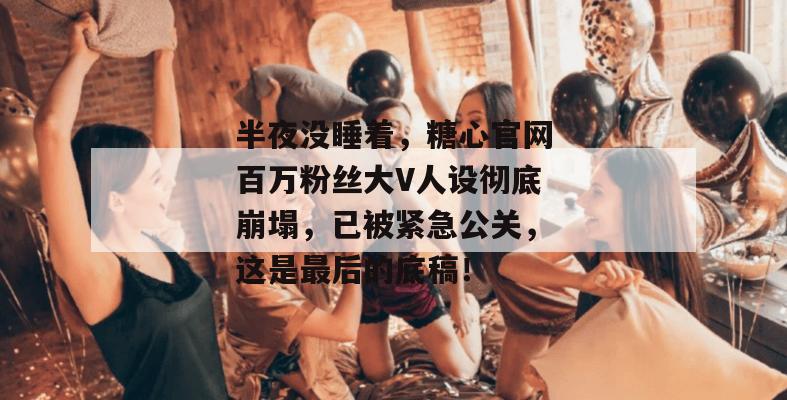 半夜没睡着,糖心官网百万粉丝大V人设彻底崩塌,已被紧急公关,这是最后的底稿!