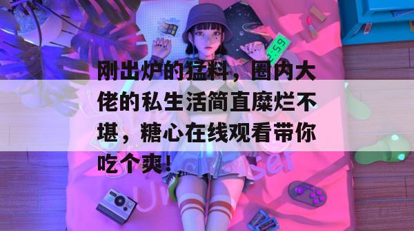 刚出炉的猛料,圈内大佬的私生活简直糜烂不堪,糖心在线观看带你吃个爽!