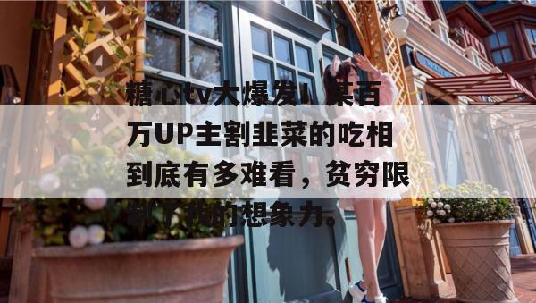 糖心tv大爆发！某百万UP主割韭菜的吃相到底有多难看，贫穷限制了我的想象力。