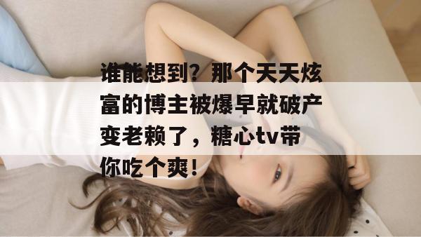 谁能想到？那个天天炫富的博主被爆早就破产变老赖了，糖心tv带你吃个爽！