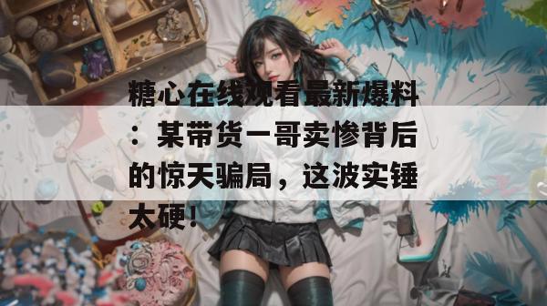 糖心在线观看最新爆料：某带货一哥卖惨背后的惊天骗局，这波实锤太硬！