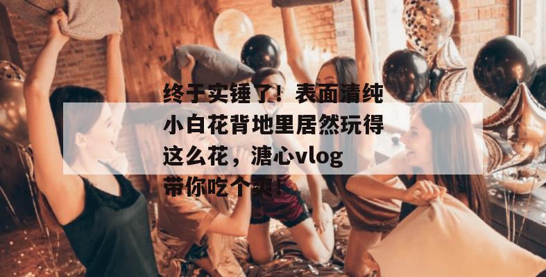 终于实锤了!表面清纯小白花背地里居然玩得这么花,溏心vlog带你吃个爽!