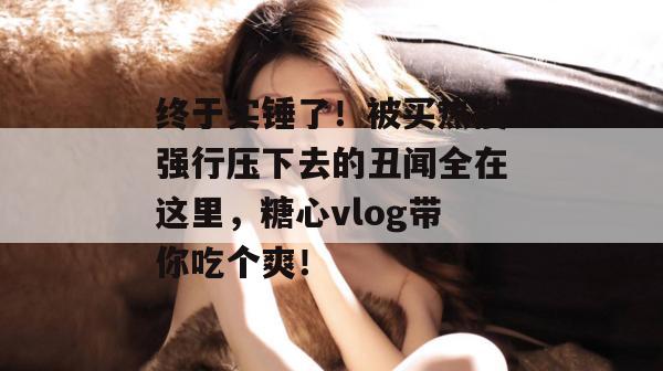 终于实锤了！被买热搜强行压下去的丑闻全在这里，糖心vlog带你吃个爽！