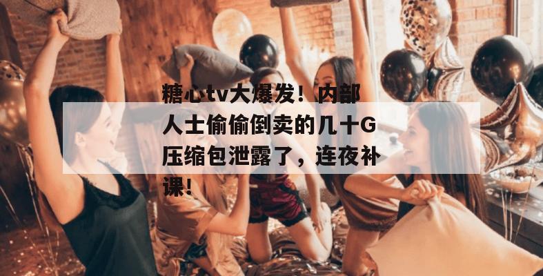 糖心tv大爆发!内部人士偷偷倒卖的几十G压缩包泄露了,连夜补课!