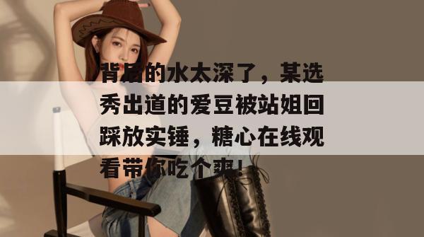 背后的水太深了，某选秀出道的爱豆被站姐回踩放实锤，糖心在线观看带你吃个爽！