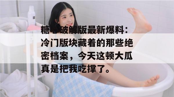 糖心破解版最新爆料：冷门版块藏着的那些绝密档案，今天这顿大瓜真是把我吃撑了。