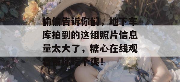 偷偷告诉你们，地下车库拍到的这组照片信息量太大了，糖心在线观看带你吃个爽！