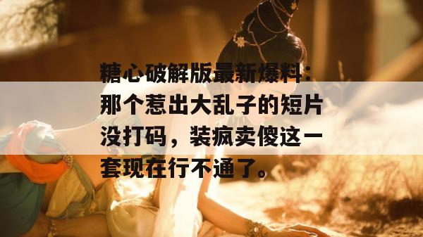 糖心破解版最新爆料：那个惹出大乱子的短片没打码，装疯卖傻这一套现在行不通了。