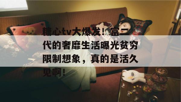 糖心tv大爆发！富二代的奢靡生活曝光贫穷限制想象，真的是活久见啊！