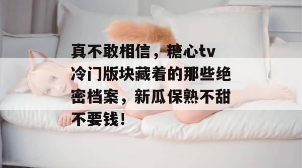 真不敢相信，糖心tv冷门版块藏着的那些绝密档案，新瓜保熟不甜不要钱！