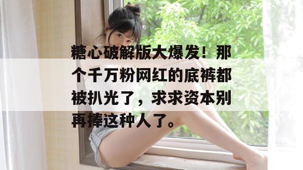 糖心破解版大爆发！那个千万粉网红的底裤都被扒光了，求求资本别再捧这种人了。