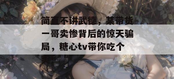 简直不讲武德，某带货一哥卖惨背后的惊天骗局，糖心tv带你吃个爽！