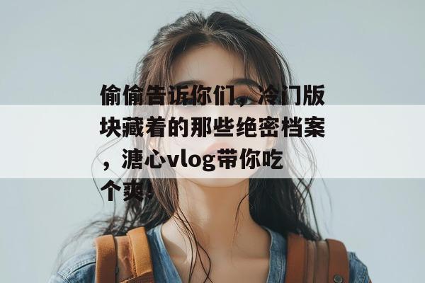 偷偷告诉你们，冷门版块藏着的那些绝密档案，溏心vlog带你吃个爽！