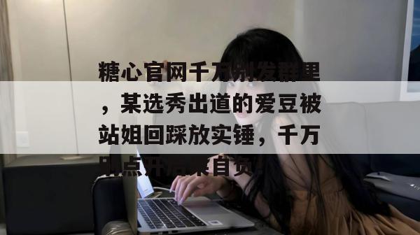 糖心官网千万别发群里，某选秀出道的爱豆被站姐回踩放实锤，千万别点开后果自负！