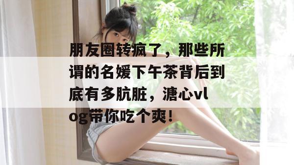 朋友圈转疯了，那些所谓的名媛下午茶背后到底有多肮脏，溏心vlog带你吃个爽！