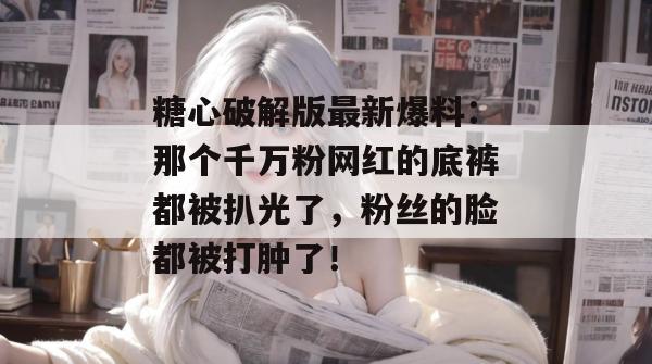 糖心破解版最新爆料：那个千万粉网红的底裤都被扒光了，粉丝的脸都被打肿了！
