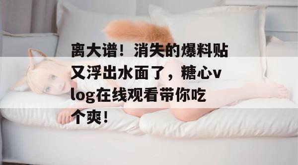 离大谱！消失的爆料贴又浮出水面了，糖心vlog在线观看带你吃个爽！