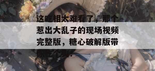 这吃相太难看了，那个惹出大乱子的现场视频完整版，糖心破解版带你吃个爽！
