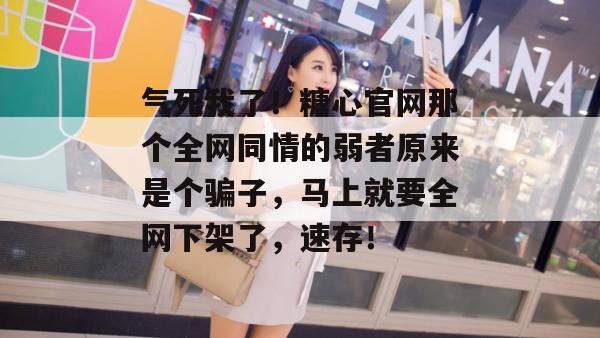 气死我了！糖心官网那个全网同情的弱者原来是个骗子，马上就要全网下架了，速存！