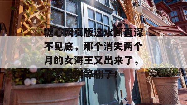 糖心网页版这水简直深不见底，那个消失两个月的女海王又出来了，赶紧看别等删了！