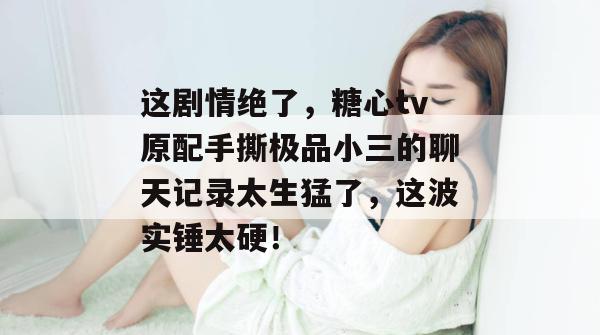 这剧情绝了，糖心tv原配手撕极品小三的聊天记录太生猛了，这波实锤太硬！