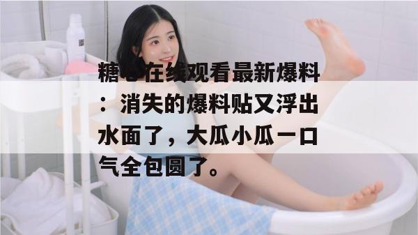 糖心在线观看最新爆料：消失的爆料贴又浮出水面了，大瓜小瓜一口气全包圆了。
