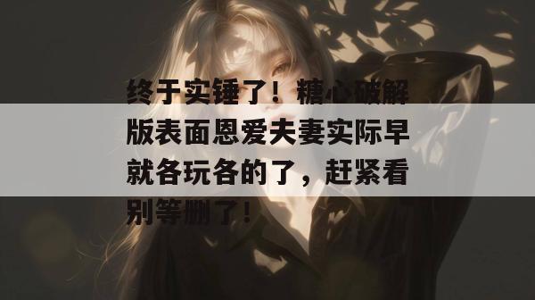终于实锤了！糖心破解版表面恩爱夫妻实际早就各玩各的了，赶紧看别等删了！